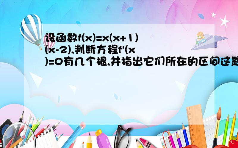 设函数f(x)=x(x+1)(x-2),判断方程f'(x)=0有几个根,并指出它们所在的区间这题是不是这样解的?f'(x)=3x^2-2x-2由题意则3x^2-2x-2=0（解除方程就是f'(x)=0的根么?)x1=(1-√7)/3 x2=(1+√7)/3 好像不对!和答案就不