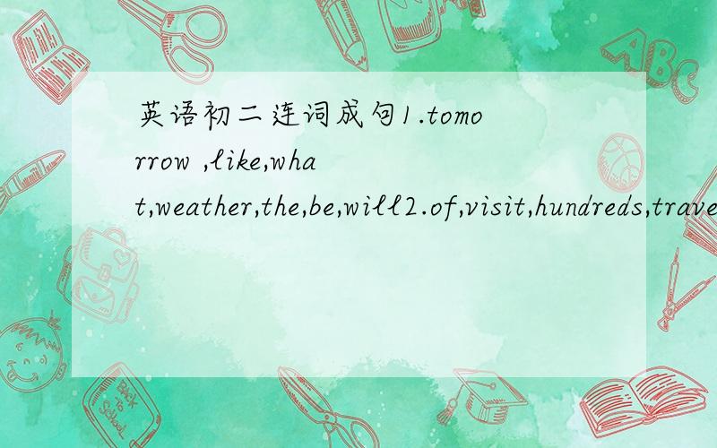 英语初二连词成句1.tomorrow ,like,what,weather,the,be,will2.of,visit,hundreds,travelers,day,city,every,our3.Great wall,are,visiting,there,foreigners,many,the4.this,is,to,there,math,afternoon,basketball,going,be,a5.did,you,him,ticket,when,give,