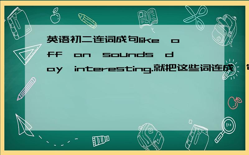 英语初二连词成句like,off,an,sounds,day,interesting.就把这些词连成一句完整的句子.