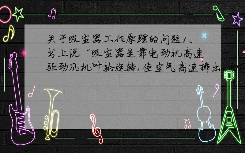 关于吸尘器工作原理的问题1、书上说“吸尘器是靠电动机高速驱动风机叶轮旋转,使空气高速排出,而风机前段吸尘部分的空气不断的补充风机中的空气,然后使吸尘器内部产生瞬时真空”,那