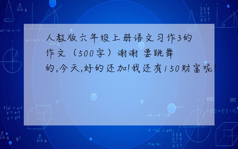 人教版六年级上册语文习作3的作文（500字）谢谢 要跳舞的,今天,好的还加!我还有150财富呢!