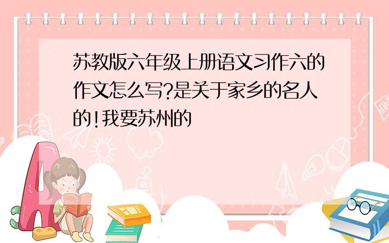 苏教版六年级上册语文习作六的作文怎么写?是关于家乡的名人的!我要苏州的