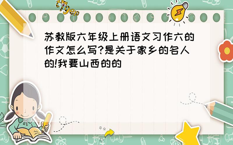 苏教版六年级上册语文习作六的作文怎么写?是关于家乡的名人的!我要山西的的