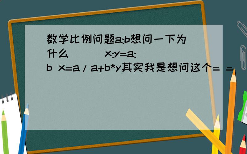 数学比例问题a:b想问一下为什么      x:y=a:b x=a/a+b*y其实我是想问这个= =