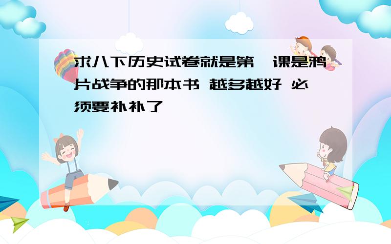 求八下历史试卷就是第一课是鸦片战争的那本书 越多越好 必须要补补了、、】