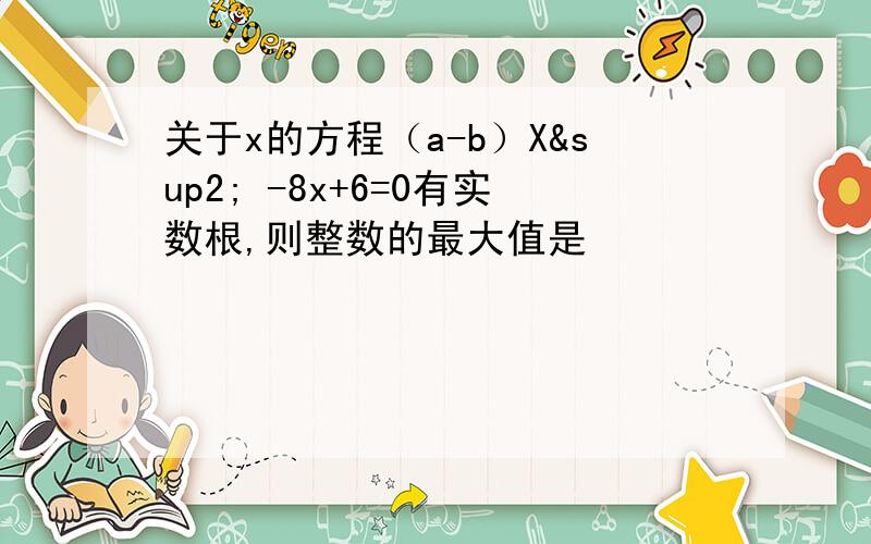 关于x的方程（a-b）X² -8x+6=0有实数根,则整数的最大值是