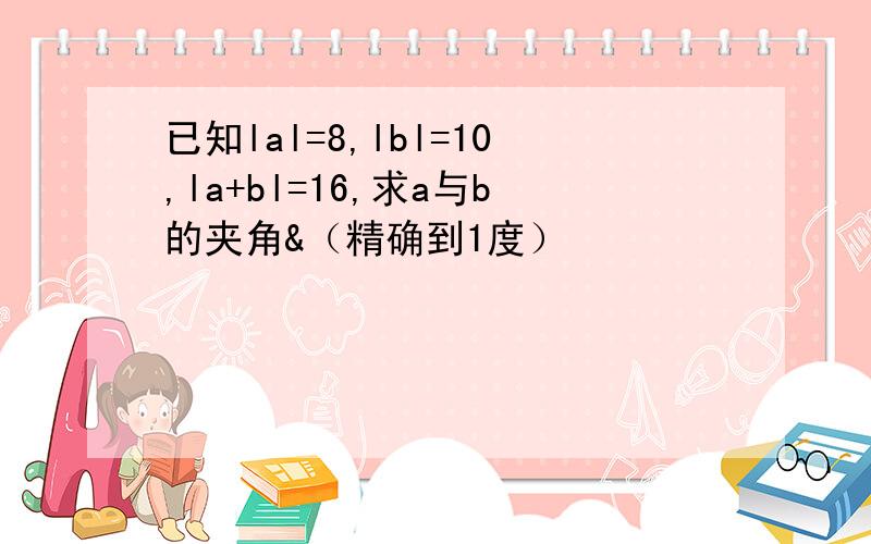 已知lal=8,lbl=10,la+bl=16,求a与b的夹角&（精确到1度）