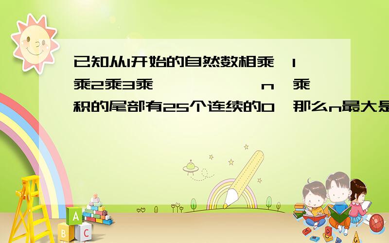 已知从1开始的自然数相乘,1乘2乘3乘``````n,乘积的尾部有25个连续的0,那么n最大是快