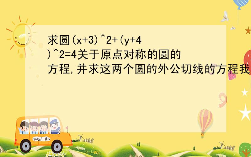 求圆(x+3)^2+(y+4)^2=4关于原点对称的圆的方程,并求这两个圆的外公切线的方程我觉得有四条共切线 但是我只算出2条 y=4/3x+-10/3 .另两条 是多少呢？