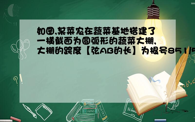 如图,某菜农在蔬菜基地搭建了一横截面为圆弧形的蔬菜大棚,大棚的跨度【弦AB的长】为根号851/5米,大棚顶点C离地面的高度为2.3米. 1.求圆弧形所在圆的半径, 2.若该菜农身高1.70米,则他在不弯