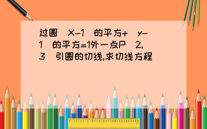 过圆（X-1)的平方+(y-1)的平方=1外一点P(2,3)引圆的切线,求切线方程