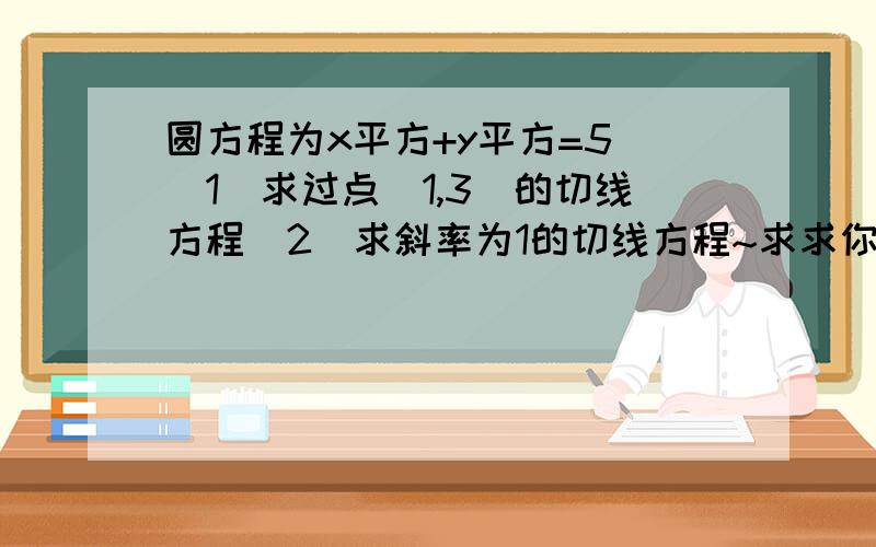 圆方程为x平方+y平方=5 (1)求过点(1,3)的切线方程(2)求斜率为1的切线方程~求求你,我眞的不会>