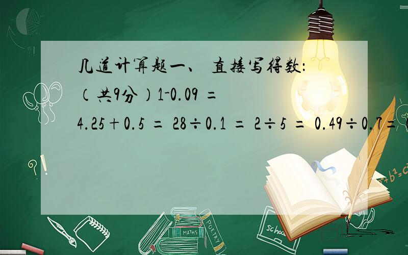 几道计算题一、 直接写得数：（共9分）1-0.09 = 4.25+0.5 = 28÷0.1 = 2÷5 = 0.49÷0.7= 0.15×20 = 6.2-2 = 2.5×0.04 = 9÷2.9 ≈（ ）（用四舍五入法得数保留两位小数）二、竖式计算：1.5×5.62= 81.04÷2.8 （除到