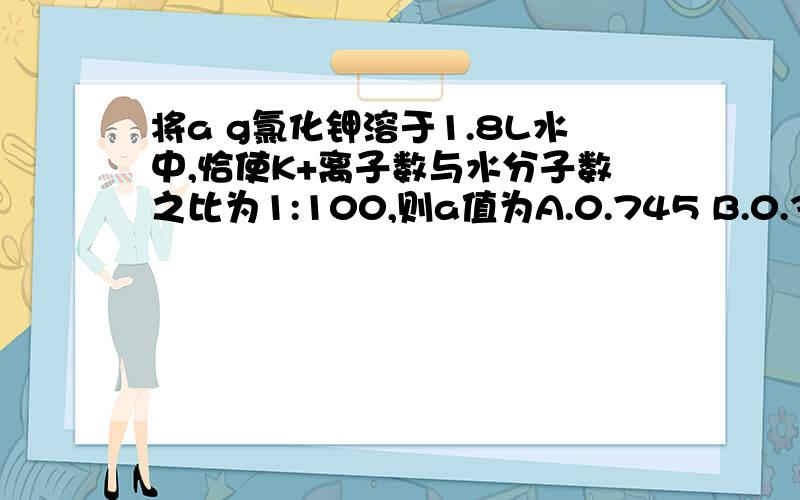 将a g氯化钾溶于1.8L水中,恰使K+离子数与水分子数之比为1:100,则a值为A.0.745 B.0.39 C.39 D.74.5