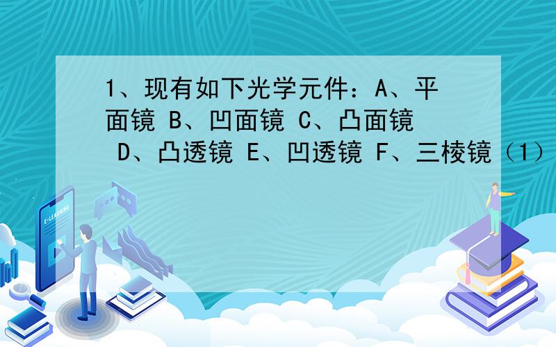 1、现有如下光学元件：A、平面镜 B、凹面镜 C、凸面镜 D、凸透镜 E、凹透镜 F、三棱镜（1）对光有发散作用的元件有（ ）（2）有两个焦点的有（ ）（3）只有一个焦点的有（ ） （4）利用