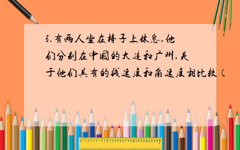 5．有两人坐在椅子上休息,他们分别在中国的大连和广州,关于他们具有的线速度和角速度相比较（　　）A．在广州的人线速度大,在大连的人角速度大．B．在大连的人线速度大,在广州的人角