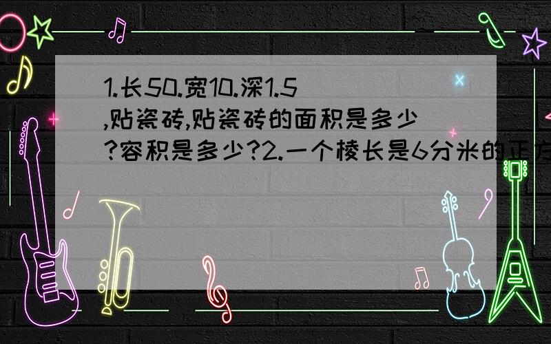 1.长50.宽10.深1.5,贴瓷砖,贴瓷砖的面积是多少?容积是多少?2.一个棱长是6分米的正方形铁块打成底面直径为2dm的圆钢,圆钢长是多少?3.直径是3dm的园花坛,在四周铺一条宽1.5的小路,花坛占地面积