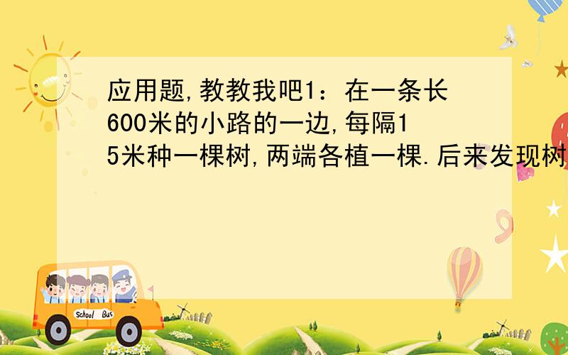 应用题,教教我吧1：在一条长600米的小路的一边,每隔15米种一棵树,两端各植一棵.后来发现树苗不够,要改成每隔25米栽一棵树,这样有几个挖好的坑要填掉?还要在挖几个坑?2 一个六年级的学生