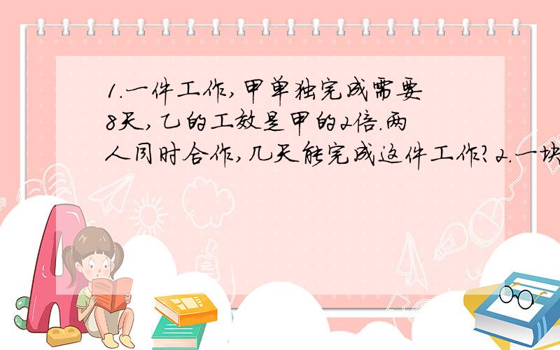 1.一件工作,甲单独完成需要8天,乙的工效是甲的2倍.两人同时合作,几天能完成这件工作?2.一块地,甲拖拉机单独耕要15小时,乙拖拉机单独耕要10小时.两台拖拉机同时耕2小时,耕了这块地的几分