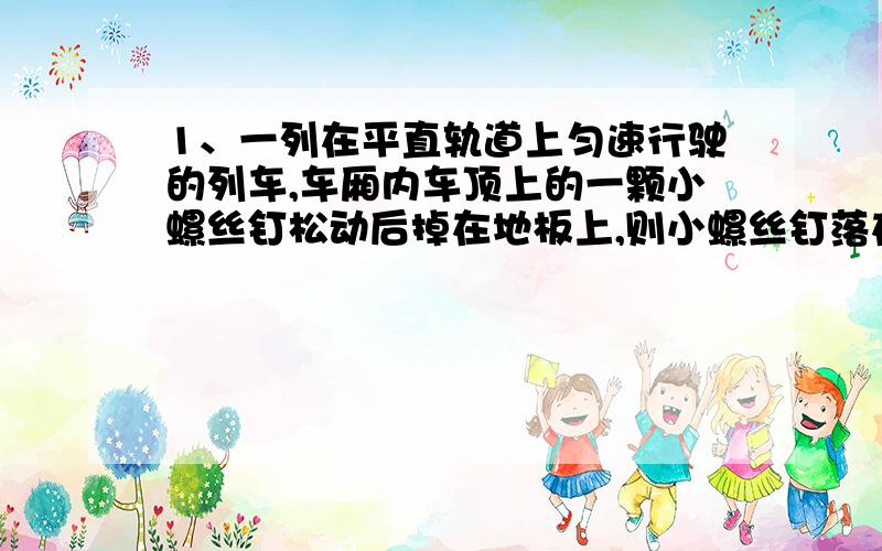 1、一列在平直轨道上匀速行驶的列车,车厢内车顶上的一颗小螺丝钉松动后掉在地板上,则小螺丝钉落在地板上的位置在原来位置的（）A正下方 B正下方前侧 C正下方后侧 D不能确定2、我校教