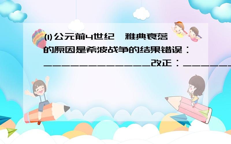 (1)公元前4世纪,雅典衰落的原因是希波战争的结果错误：____________改正：____________(2)亚历山大东征灭亡了庞大的阿拉伯帝国,一直打到两河流域,使东西方文明发生了一次大规模的冲撞和交融,