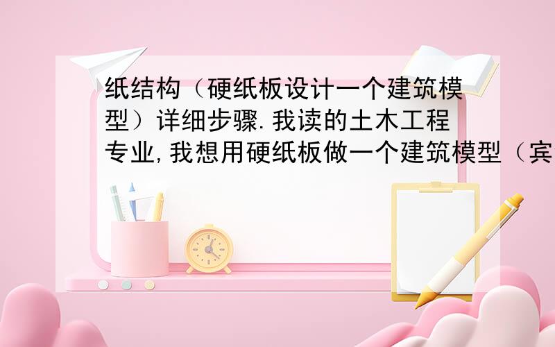 纸结构（硬纸板设计一个建筑模型）详细步骤.我读的土木工程专业,我想用硬纸板做一个建筑模型（宾馆、楼房）、我想亲手做一个模型送给女朋友做礼物. 由于刚念大学不久、没什么专业基