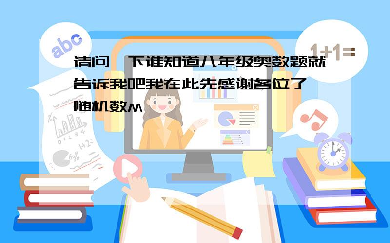 请问一下谁知道八年级奥数题就告诉我吧我在此先感谢各位了{随机数M