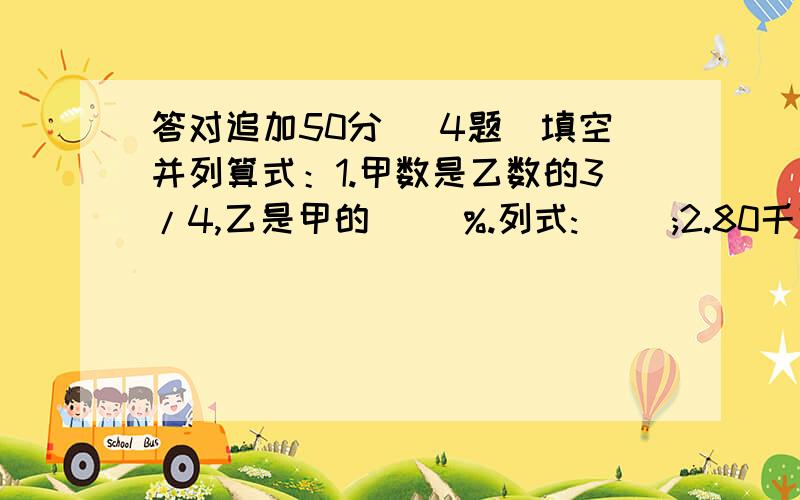 答对追加50分 （4题）填空并列算式：1.甲数是乙数的3/4,乙是甲的（ ）%.列式:( );2.80千克比( )多25%.列式( ); 3.四米比( )米少60%.列式( ); 4.一个数的40%是64,这个数的5%是( ).列式:( ).