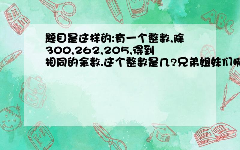 题目是这样的:有一个整数,除300,262,205,得到相同的余数.这个整数是几?兄弟姐妹们啊!过几天我就要考