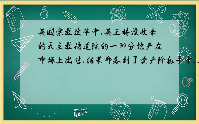 英国宗教改革中,英王将没收来的天主教修道院的一部分地产在市场上出售,结果都落到了资产阶级手中.这表明：1宗教改革反映了新兴资产阶级的愿望2.英国王权的加强需要资产阶级的支持3.