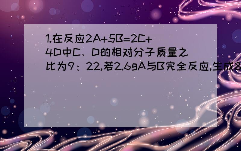 1.在反应2A+5B=2C+4D中C、D的相对分子质量之比为9：22,若2.6gA与B完全反应,生成8.8gD,则在此反应中B与D的质量比为（） A.4:9 B.8:1 C10:11 D.31:442.CO与X气体的混合气中氧元素的质量分数为50%,则X气体是