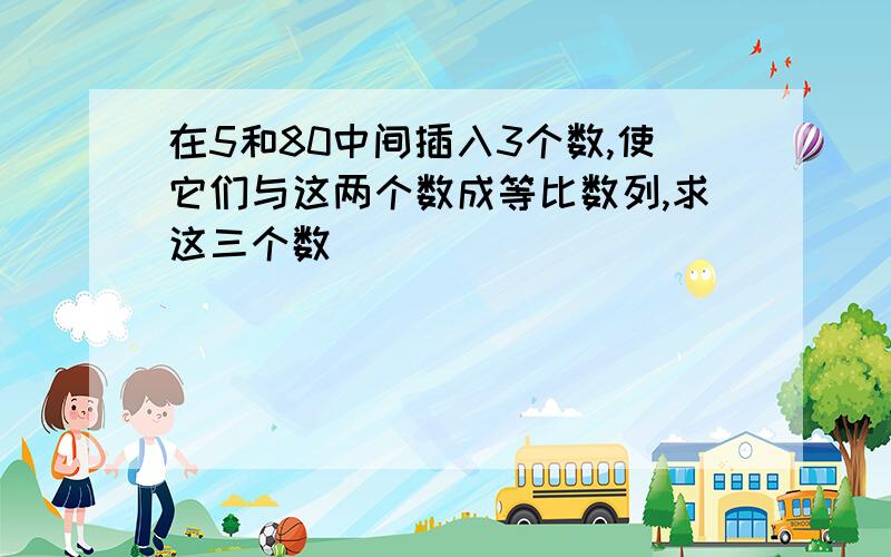 在5和80中间插入3个数,使它们与这两个数成等比数列,求这三个数