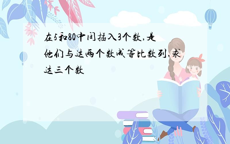 在5和80中间插入3个数,是他们与这两个数成等比数列,求这三个数