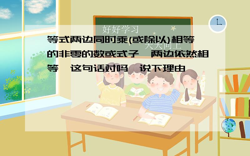 等式两边同时乘(或除以)相等的非零的数或式子,两边依然相等,这句话对吗,说下理由