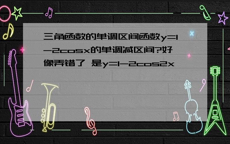 三角函数的单调区间函数y=1-2cosx的单调减区间?好像弄错了 是y=1-2cos2x