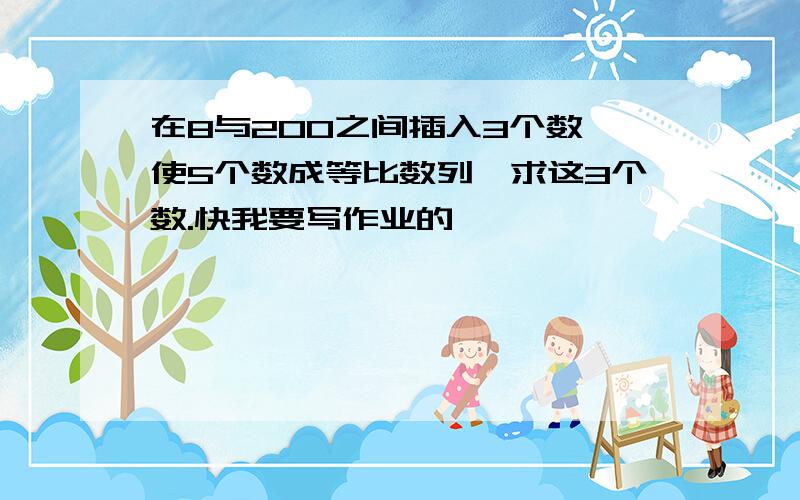 在8与200之间插入3个数,使5个数成等比数列,求这3个数.快我要写作业的