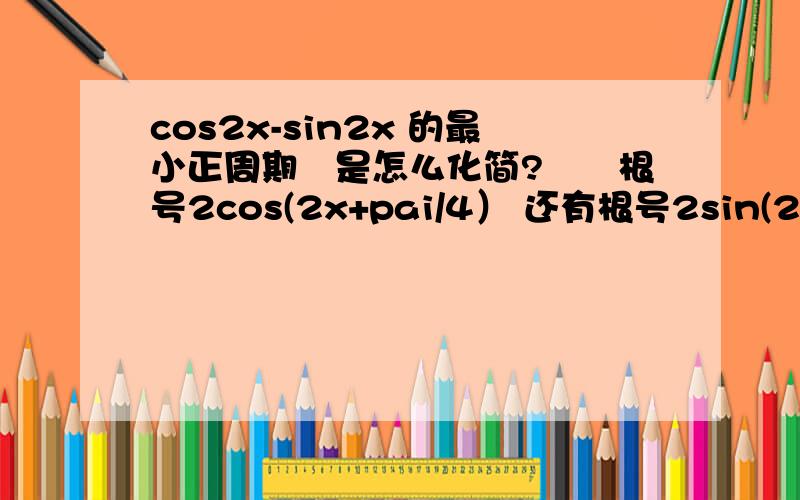 cos2x-sin2x 的最小正周期　是怎么化简?　　根号2cos(2x+pai/4） 还有根号2sin(2x-pai/4)　选哪个在告诉我一下为什么啊　万一题目要求最大值最小值,不久矛盾了吗　　在写下步骤原因吧　谢谢了