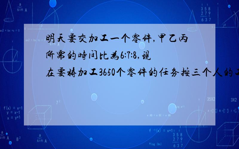 明天要交加工一个零件,甲乙丙所需的时间比为6:7:8,现在要将加工3650个零件的任务按三个人的工作效率分配,使其同时完成,那么甲乙丙各应加工零件多少个?