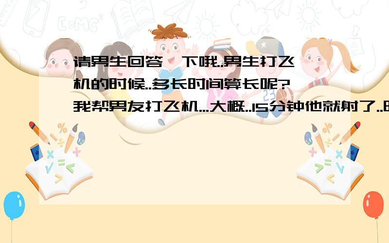 请男生回答一下哦..男生打飞机的时候..多长时间算长呢?我帮男友打飞机...大概..15分钟他就射了..时间是长是短啊..一般男生打飞机多长时间算好...