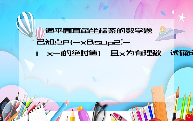 一道平面直角坐标系的数学题 已知点P(-x²-1,x-1的绝对值),且x为有理数,试确定点P的位置 着急