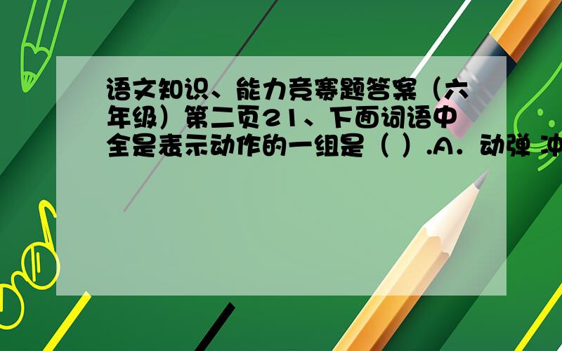 语文知识、能力竞赛题答案（六年级）第二页21、下面词语中全是表示动作的一组是（ ）.A．动弹 冲积 吃惊 折磨 接受B．安慰 挣扎 温和 灵活 运动C．挖掘 发挥 发掘 发展 发扬选词填空.脆