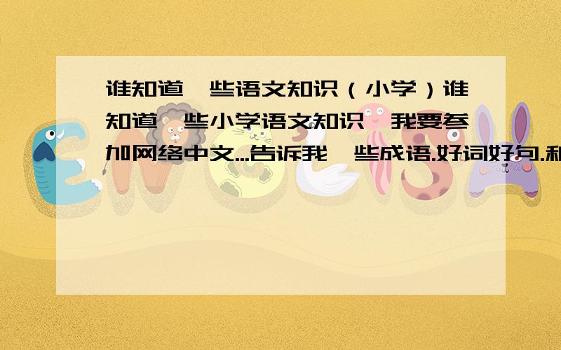 谁知道一些语文知识（小学）谁知道一些小学语文知识,我要参加网络中文...告诉我一些成语.好词好句.和一些语文知识