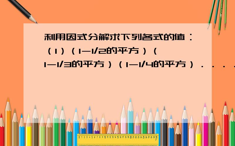 利用因式分解求下列各式的值：（1）（1－1/2的平方）（1－1/3的平方）（1－1/4的平方）．．．．．．（1－1/10的平方）；（2）（2001的立方－2乘以2001的平方－1999）/（2001的立方＋2001的平方