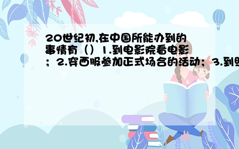 20世纪初,在中国所能办到的事情有（）1.到电影院看电影；2.穿西服参加正式场合的活动；3.到照相馆拍照片；4.男子剪辫子.A.1.2.3.4 B.1.2.4.C.2.3.4.D.1.3.4.O.SORRY不是2题而是1题