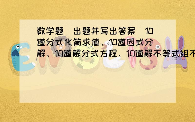 数学题（出题并写出答案）10道分式化简求值、10道因式分解、10道解分式方程、10道解不等式组不要回答的太白痴了