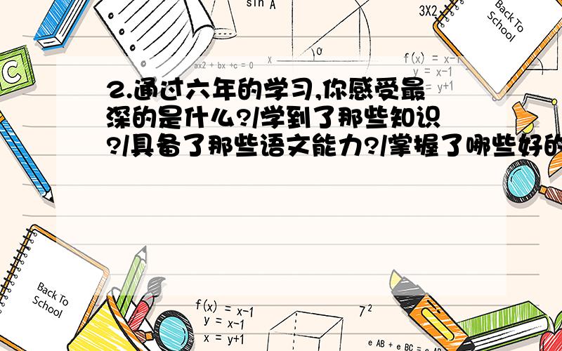 2.通过六年的学习,你感受最深的是什么?/学到了那些知识?/具备了那些语文能力?/掌握了哪些好的学习方法