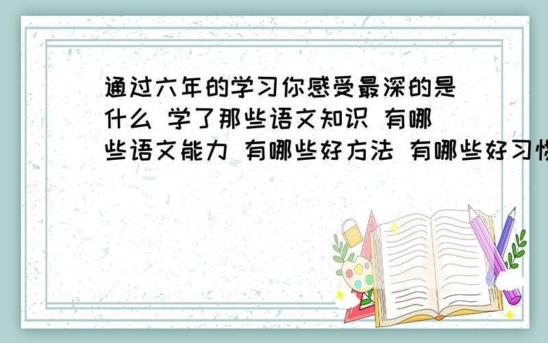 通过六年的学习你感受最深的是什么 学了那些语文知识 有哪些语文能力 有哪些好方法 有哪些好习惯 有哪些酸（还有）甜苦辣 受到了哪些熏陶 对自己作出评价