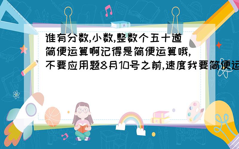 谁有分数,小数,整数个五十道简便运算啊记得是简便运算哦,不要应用题8月10号之前,速度我要简便运算,最好带答案