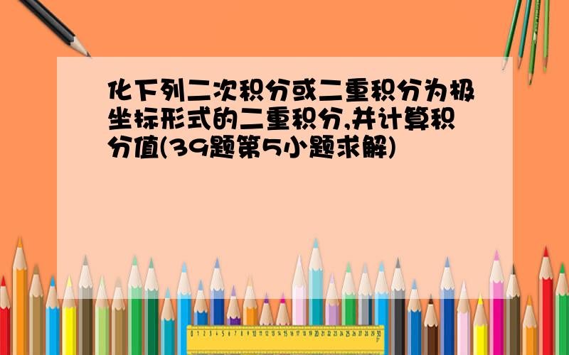 化下列二次积分或二重积分为极坐标形式的二重积分,并计算积分值(39题第5小题求解)