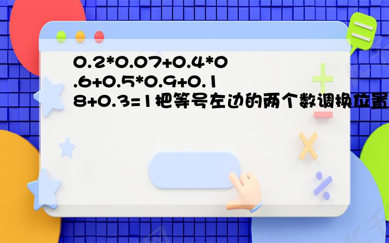 0.2*0.07+0.4*0.6+0.5*0.9+0.18+0.3=1把等号左边的两个数调换位置,使等号两边相等．